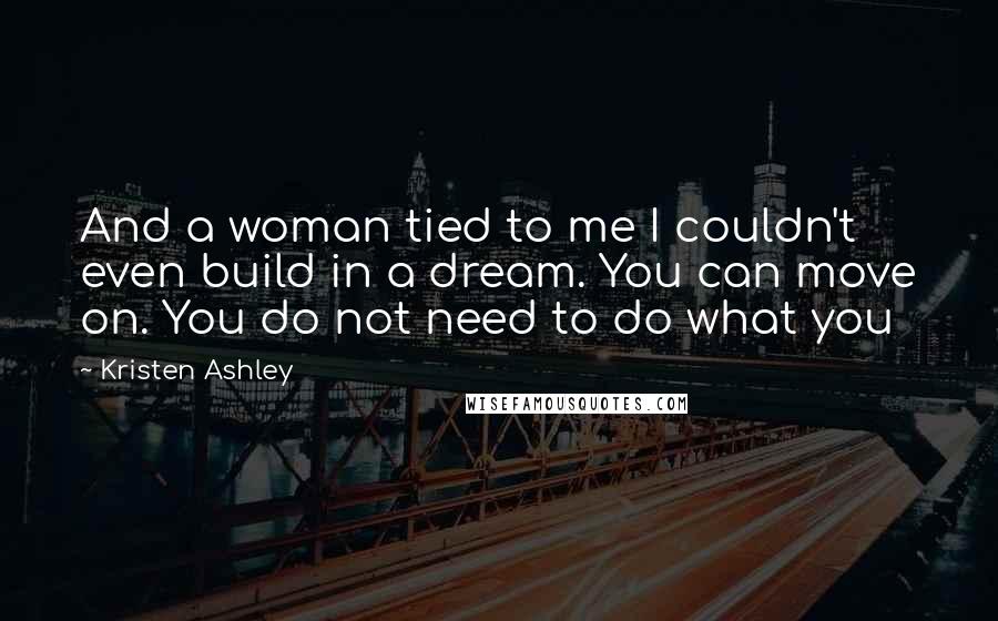 Kristen Ashley Quotes: And a woman tied to me I couldn't even build in a dream. You can move on. You do not need to do what you