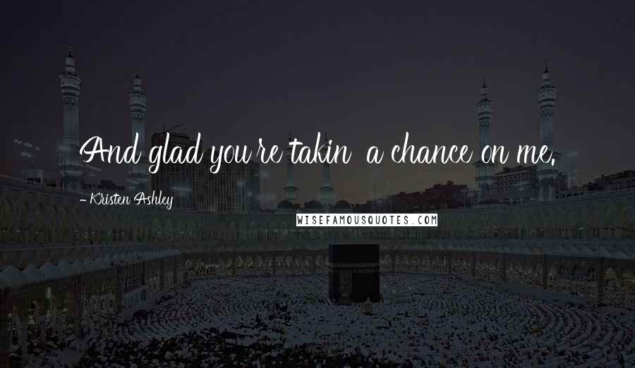 Kristen Ashley Quotes: And glad you're takin' a chance on me.