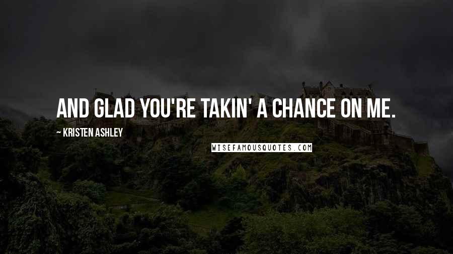 Kristen Ashley Quotes: And glad you're takin' a chance on me.