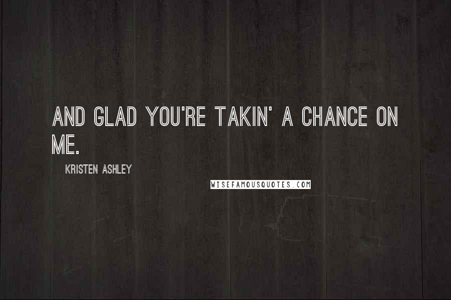 Kristen Ashley Quotes: And glad you're takin' a chance on me.