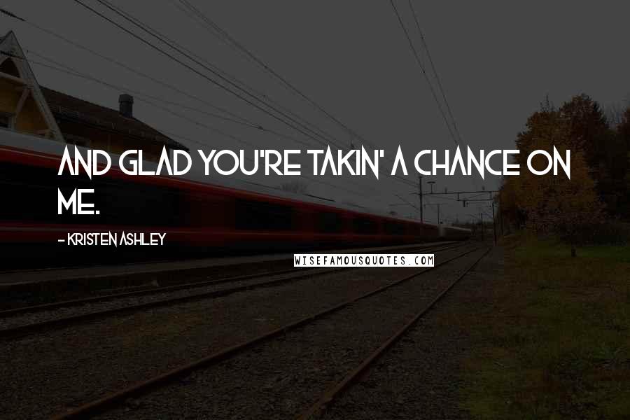 Kristen Ashley Quotes: And glad you're takin' a chance on me.