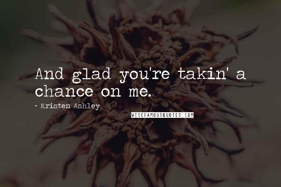 Kristen Ashley Quotes: And glad you're takin' a chance on me.