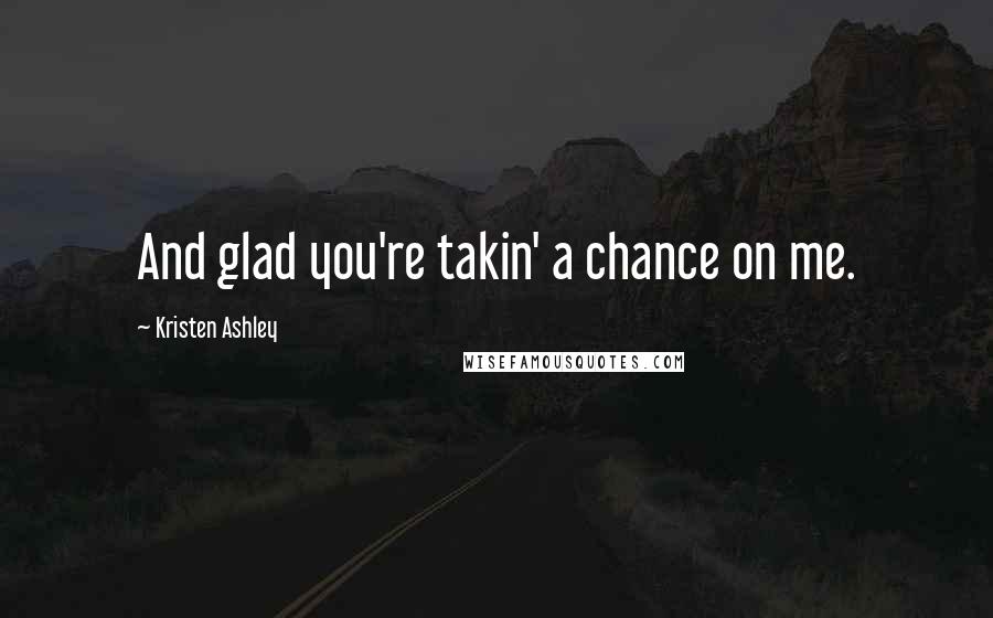 Kristen Ashley Quotes: And glad you're takin' a chance on me.