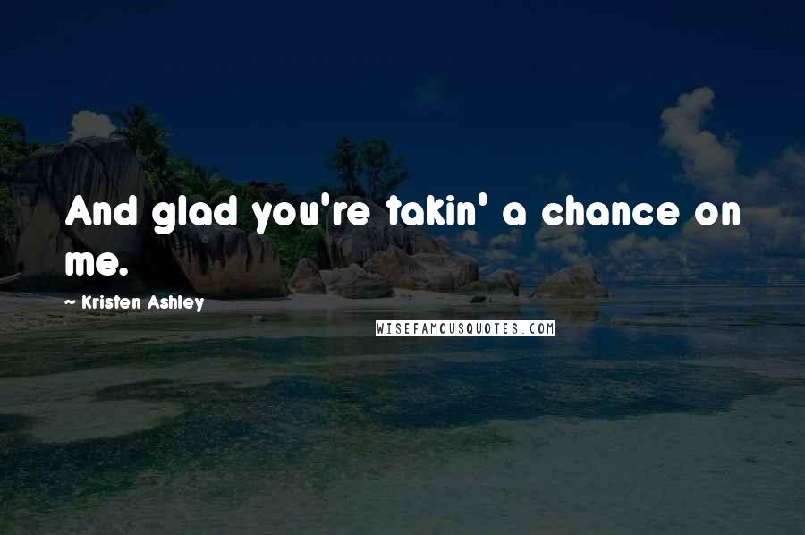 Kristen Ashley Quotes: And glad you're takin' a chance on me.