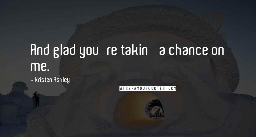 Kristen Ashley Quotes: And glad you're takin' a chance on me.