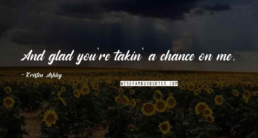 Kristen Ashley Quotes: And glad you're takin' a chance on me.