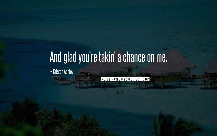 Kristen Ashley Quotes: And glad you're takin' a chance on me.