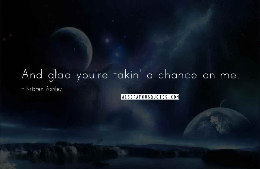 Kristen Ashley Quotes: And glad you're takin' a chance on me.