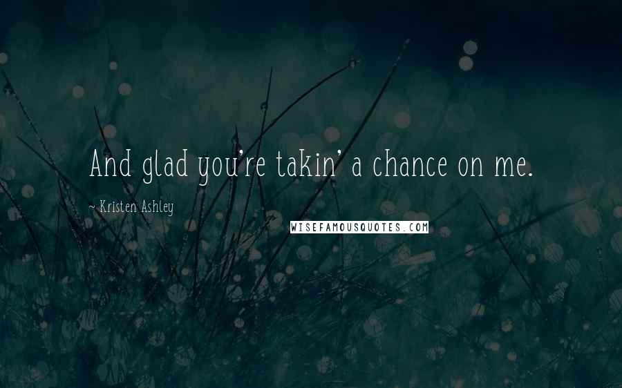 Kristen Ashley Quotes: And glad you're takin' a chance on me.