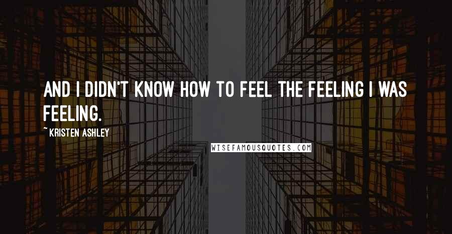 Kristen Ashley Quotes: And I didn't know how to feel the feeling I was feeling.