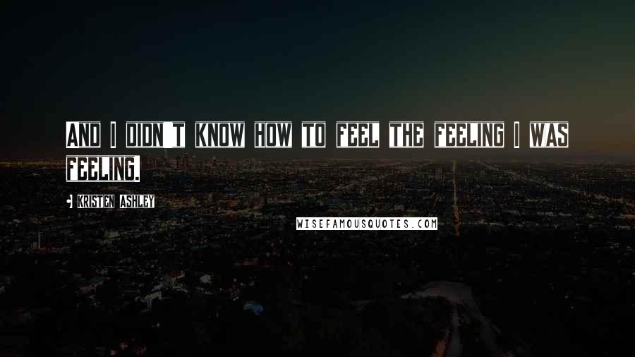 Kristen Ashley Quotes: And I didn't know how to feel the feeling I was feeling.