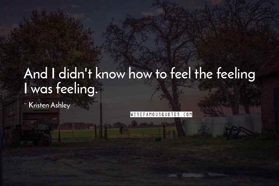Kristen Ashley Quotes: And I didn't know how to feel the feeling I was feeling.