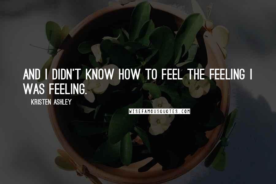 Kristen Ashley Quotes: And I didn't know how to feel the feeling I was feeling.