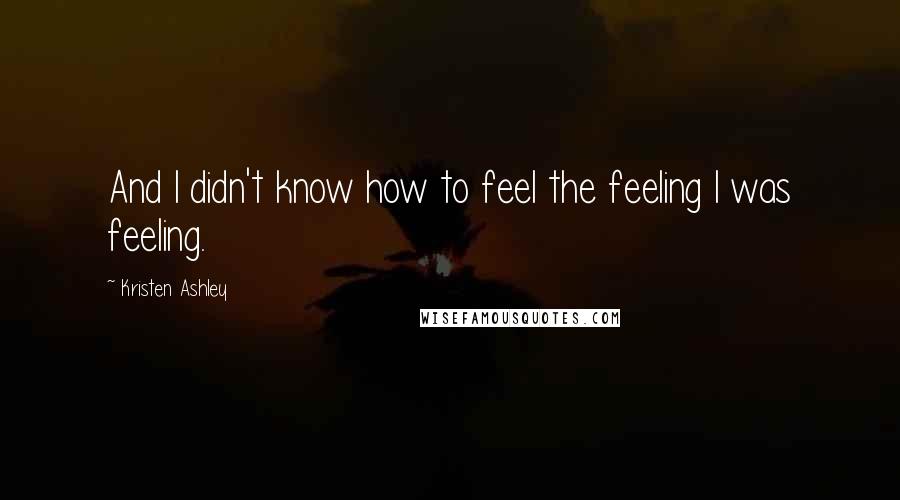 Kristen Ashley Quotes: And I didn't know how to feel the feeling I was feeling.