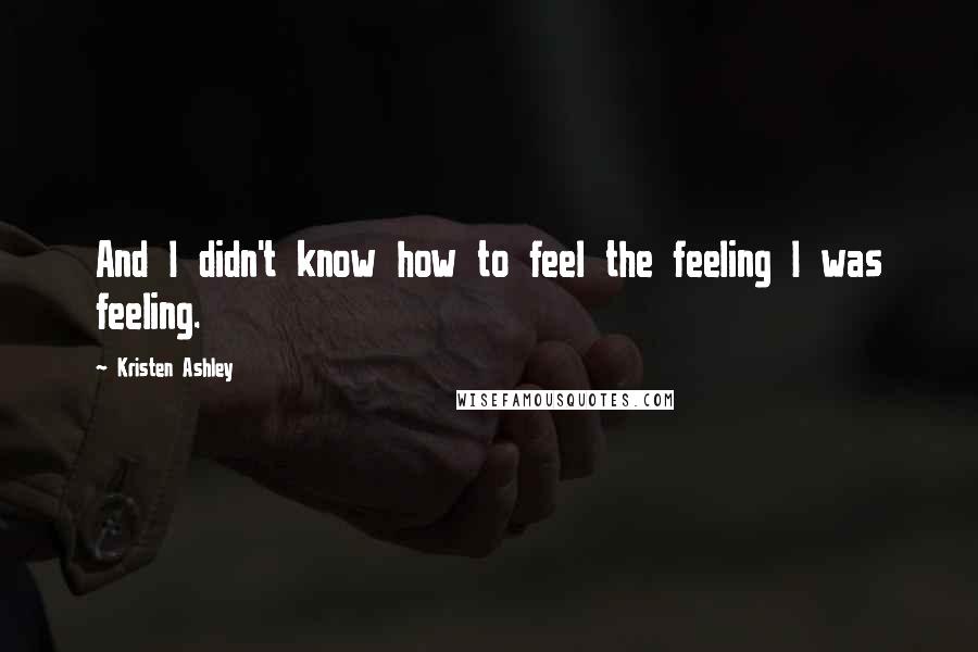 Kristen Ashley Quotes: And I didn't know how to feel the feeling I was feeling.