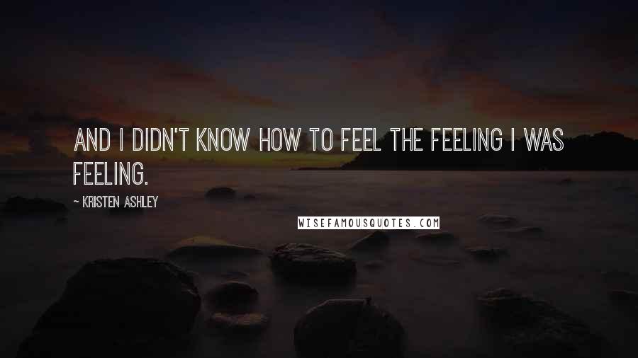 Kristen Ashley Quotes: And I didn't know how to feel the feeling I was feeling.