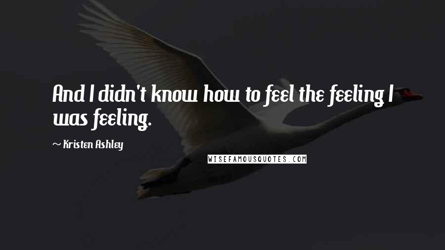 Kristen Ashley Quotes: And I didn't know how to feel the feeling I was feeling.