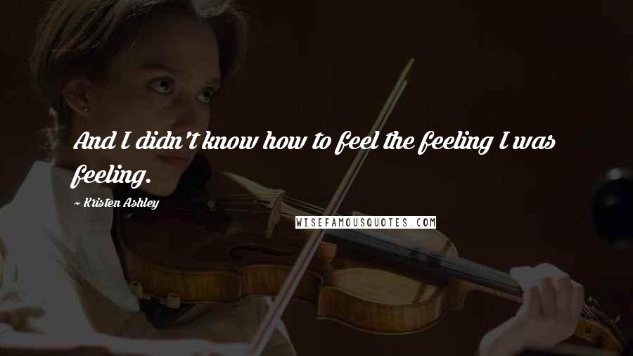 Kristen Ashley Quotes: And I didn't know how to feel the feeling I was feeling.