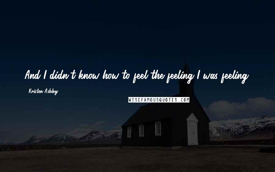 Kristen Ashley Quotes: And I didn't know how to feel the feeling I was feeling.