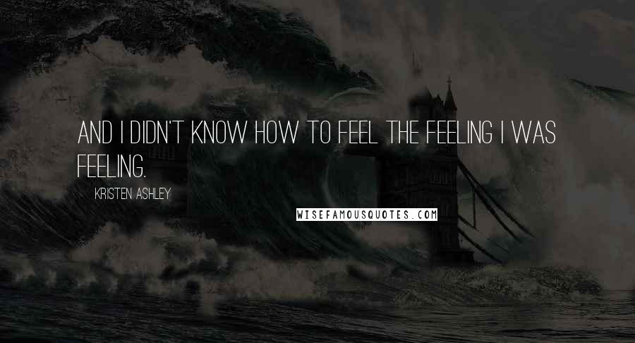 Kristen Ashley Quotes: And I didn't know how to feel the feeling I was feeling.
