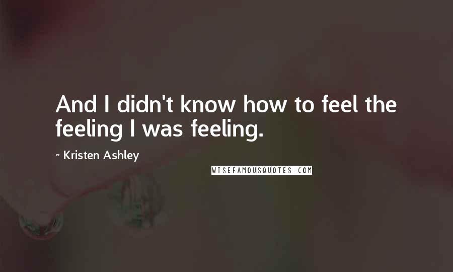 Kristen Ashley Quotes: And I didn't know how to feel the feeling I was feeling.