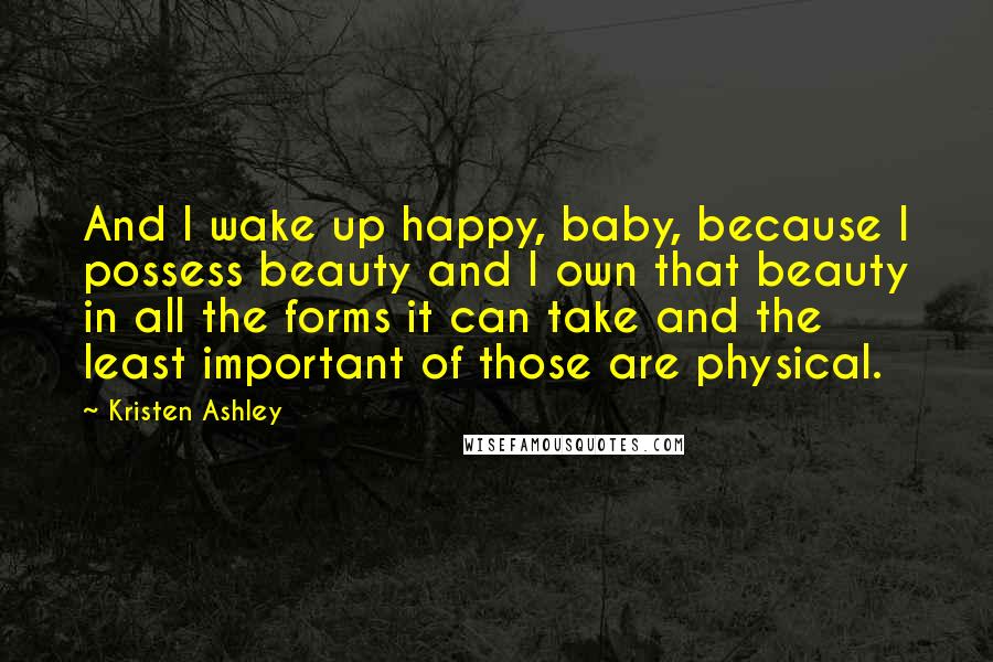 Kristen Ashley Quotes: And I wake up happy, baby, because I possess beauty and I own that beauty in all the forms it can take and the least important of those are physical.