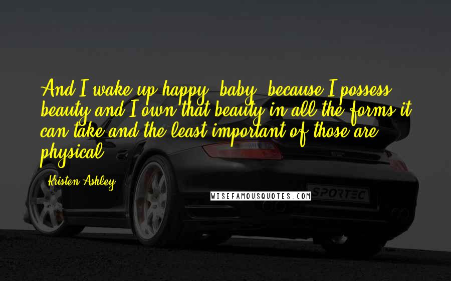 Kristen Ashley Quotes: And I wake up happy, baby, because I possess beauty and I own that beauty in all the forms it can take and the least important of those are physical.