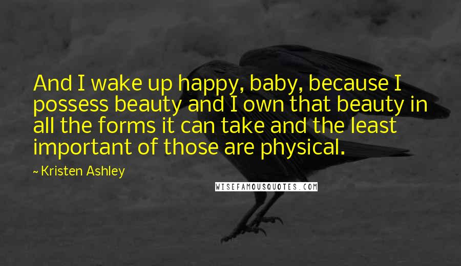 Kristen Ashley Quotes: And I wake up happy, baby, because I possess beauty and I own that beauty in all the forms it can take and the least important of those are physical.