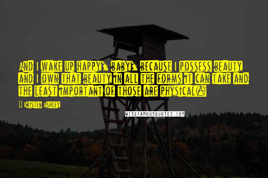Kristen Ashley Quotes: And I wake up happy, baby, because I possess beauty and I own that beauty in all the forms it can take and the least important of those are physical.