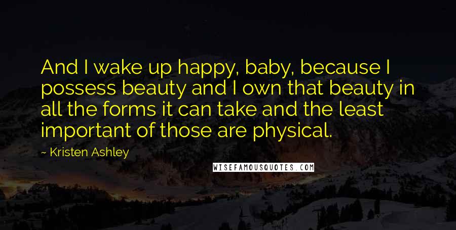 Kristen Ashley Quotes: And I wake up happy, baby, because I possess beauty and I own that beauty in all the forms it can take and the least important of those are physical.