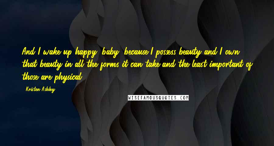 Kristen Ashley Quotes: And I wake up happy, baby, because I possess beauty and I own that beauty in all the forms it can take and the least important of those are physical.