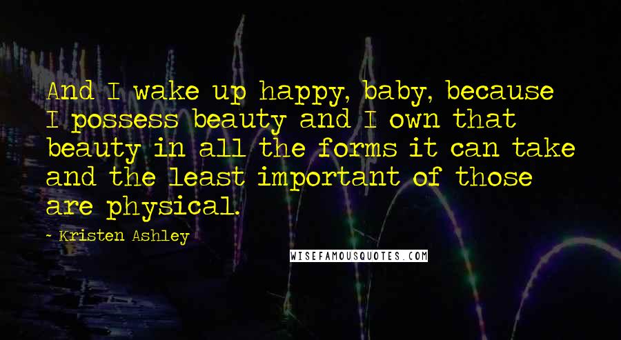 Kristen Ashley Quotes: And I wake up happy, baby, because I possess beauty and I own that beauty in all the forms it can take and the least important of those are physical.