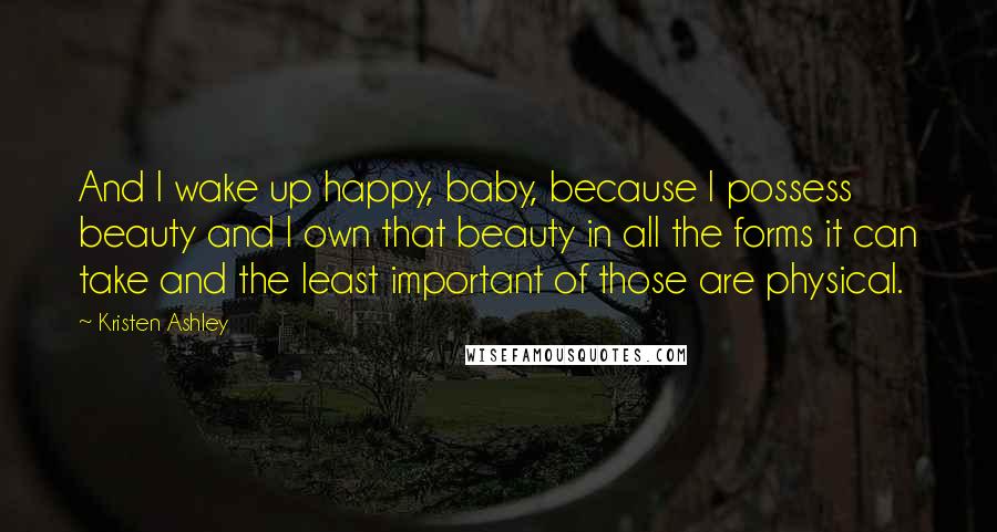 Kristen Ashley Quotes: And I wake up happy, baby, because I possess beauty and I own that beauty in all the forms it can take and the least important of those are physical.