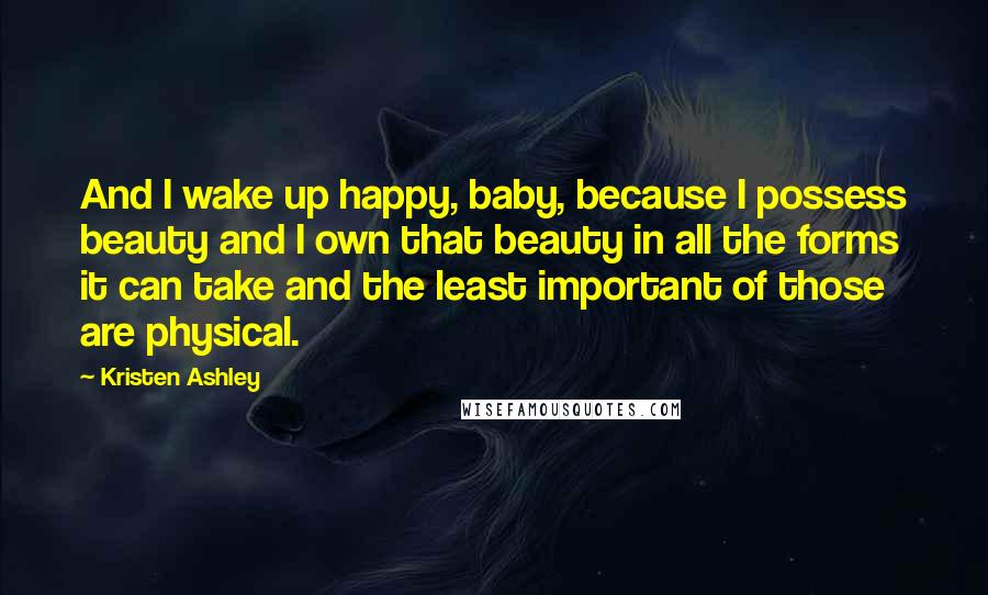 Kristen Ashley Quotes: And I wake up happy, baby, because I possess beauty and I own that beauty in all the forms it can take and the least important of those are physical.