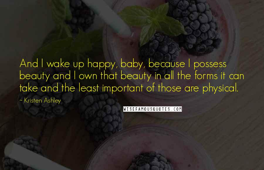 Kristen Ashley Quotes: And I wake up happy, baby, because I possess beauty and I own that beauty in all the forms it can take and the least important of those are physical.