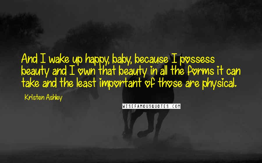 Kristen Ashley Quotes: And I wake up happy, baby, because I possess beauty and I own that beauty in all the forms it can take and the least important of those are physical.