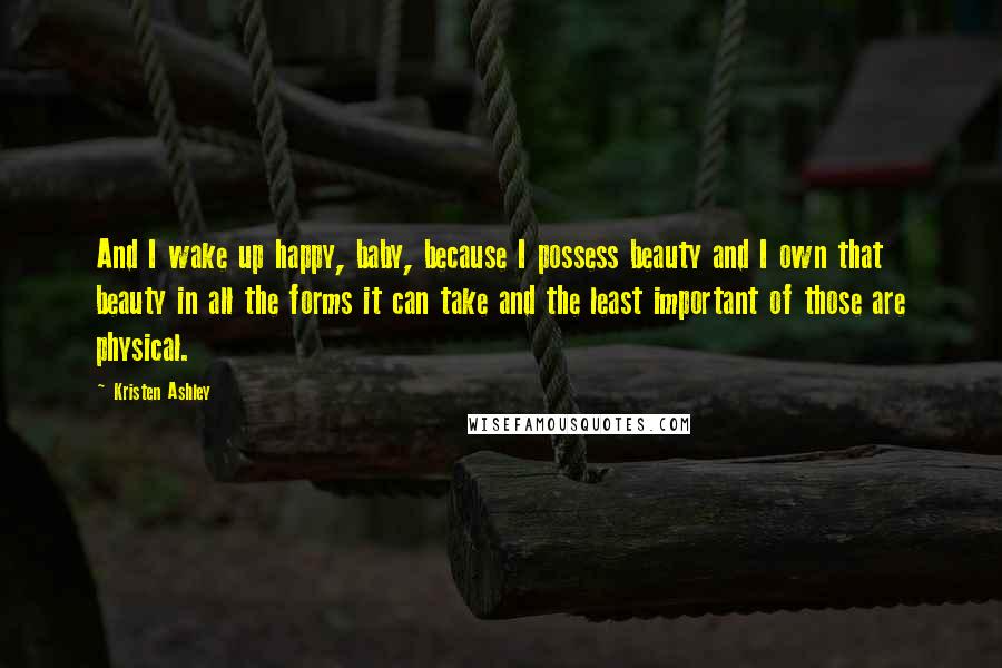 Kristen Ashley Quotes: And I wake up happy, baby, because I possess beauty and I own that beauty in all the forms it can take and the least important of those are physical.