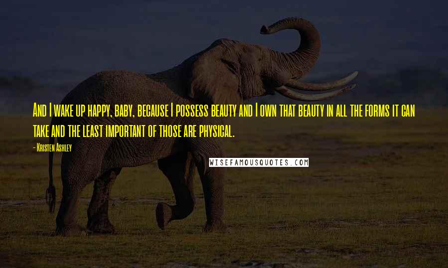 Kristen Ashley Quotes: And I wake up happy, baby, because I possess beauty and I own that beauty in all the forms it can take and the least important of those are physical.