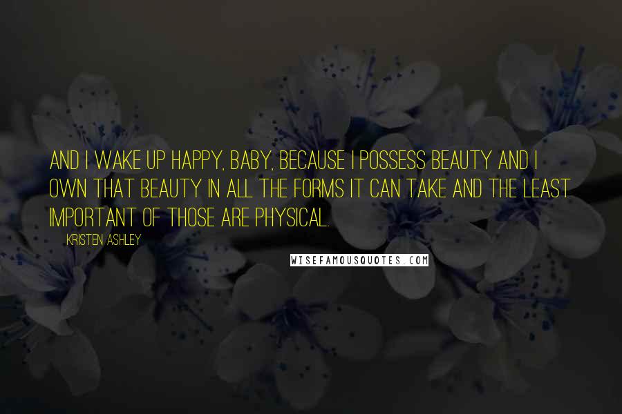 Kristen Ashley Quotes: And I wake up happy, baby, because I possess beauty and I own that beauty in all the forms it can take and the least important of those are physical.