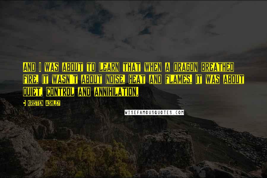 Kristen Ashley Quotes: And I was about to learn that when a dragon breathed fire, it wasn't about noise, heat and flames. It was about quiet, control and annihilation.