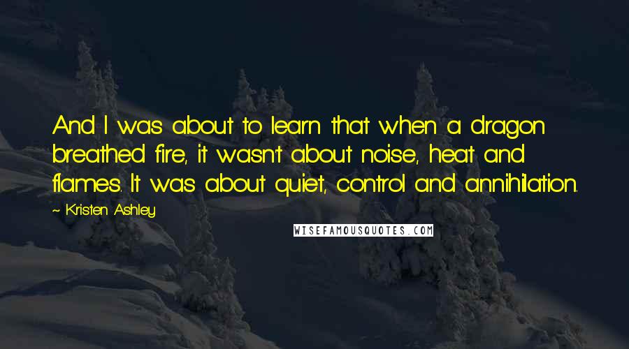 Kristen Ashley Quotes: And I was about to learn that when a dragon breathed fire, it wasn't about noise, heat and flames. It was about quiet, control and annihilation.