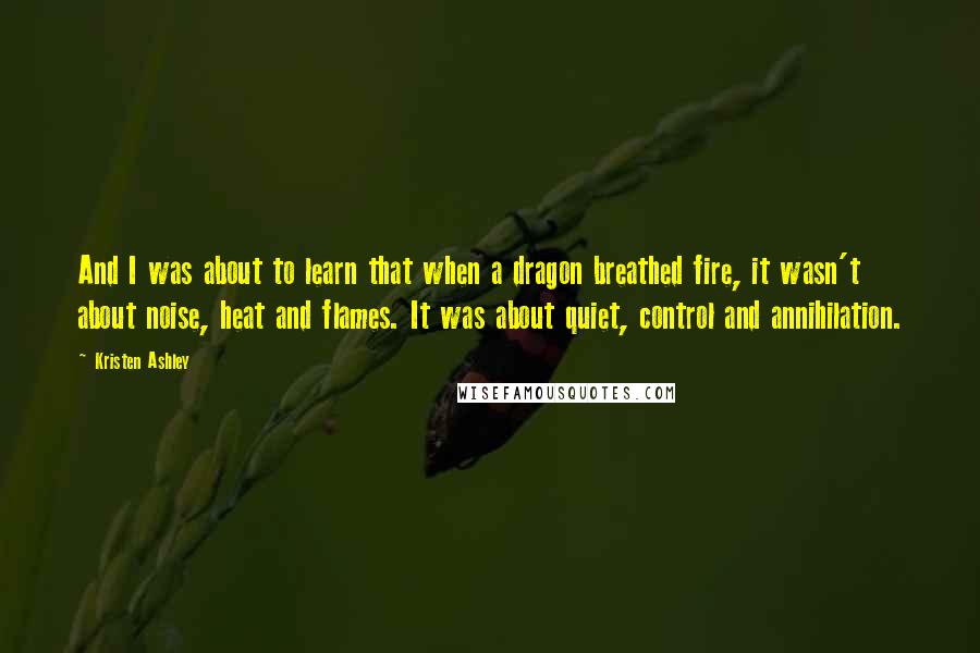 Kristen Ashley Quotes: And I was about to learn that when a dragon breathed fire, it wasn't about noise, heat and flames. It was about quiet, control and annihilation.