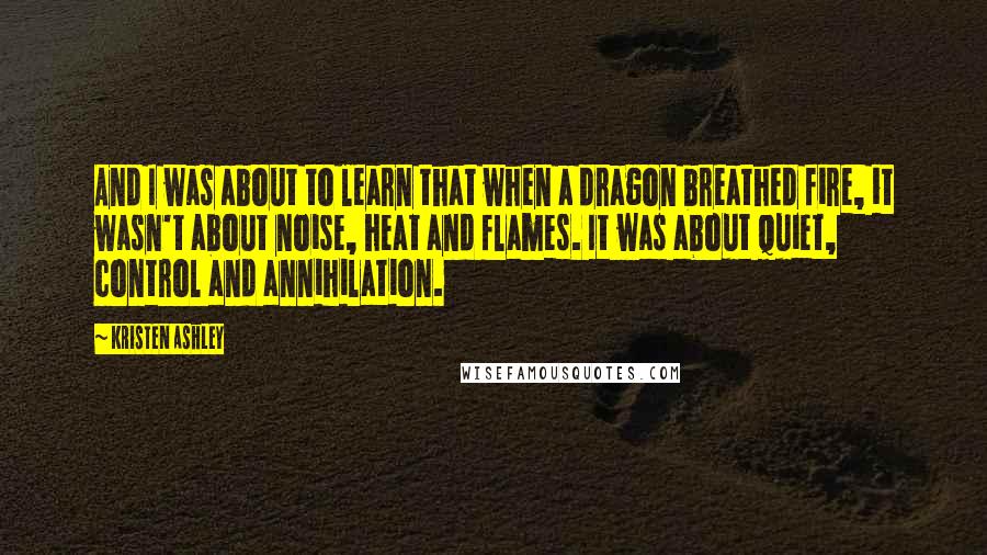 Kristen Ashley Quotes: And I was about to learn that when a dragon breathed fire, it wasn't about noise, heat and flames. It was about quiet, control and annihilation.