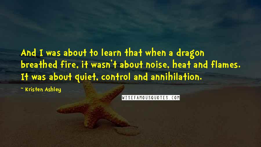 Kristen Ashley Quotes: And I was about to learn that when a dragon breathed fire, it wasn't about noise, heat and flames. It was about quiet, control and annihilation.