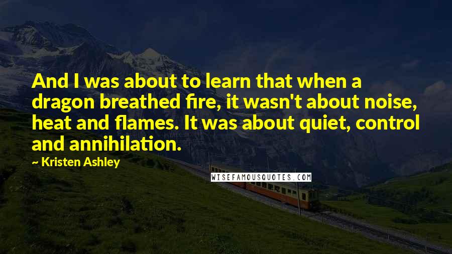 Kristen Ashley Quotes: And I was about to learn that when a dragon breathed fire, it wasn't about noise, heat and flames. It was about quiet, control and annihilation.