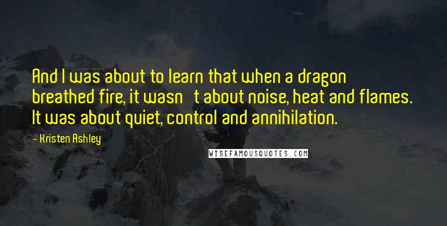 Kristen Ashley Quotes: And I was about to learn that when a dragon breathed fire, it wasn't about noise, heat and flames. It was about quiet, control and annihilation.