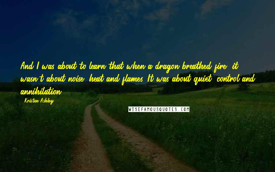 Kristen Ashley Quotes: And I was about to learn that when a dragon breathed fire, it wasn't about noise, heat and flames. It was about quiet, control and annihilation.