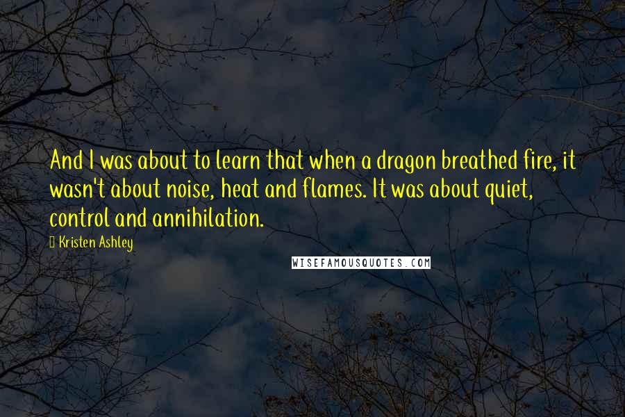 Kristen Ashley Quotes: And I was about to learn that when a dragon breathed fire, it wasn't about noise, heat and flames. It was about quiet, control and annihilation.