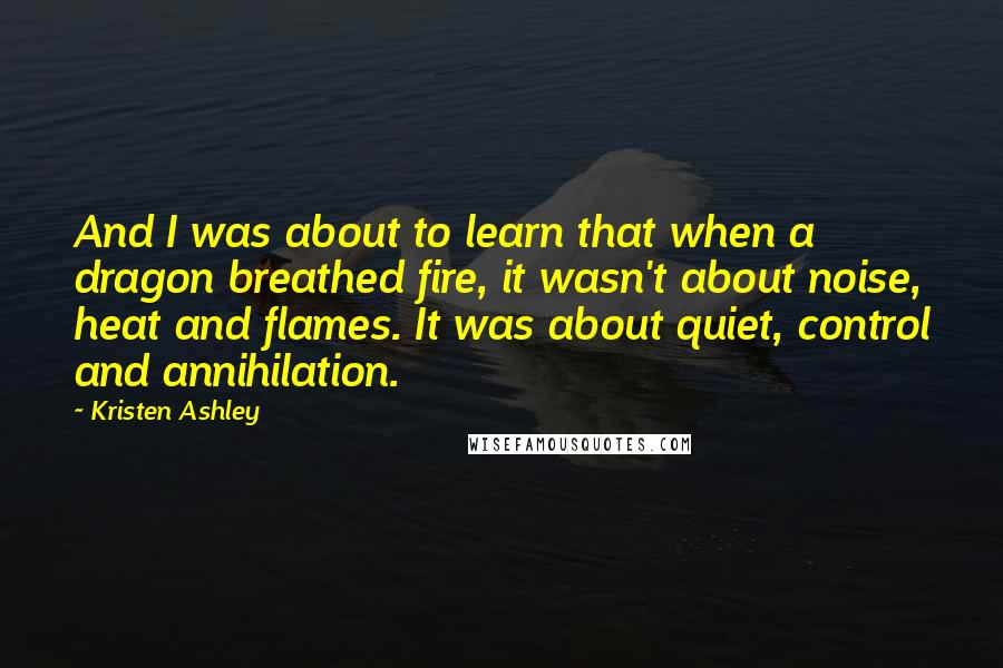 Kristen Ashley Quotes: And I was about to learn that when a dragon breathed fire, it wasn't about noise, heat and flames. It was about quiet, control and annihilation.