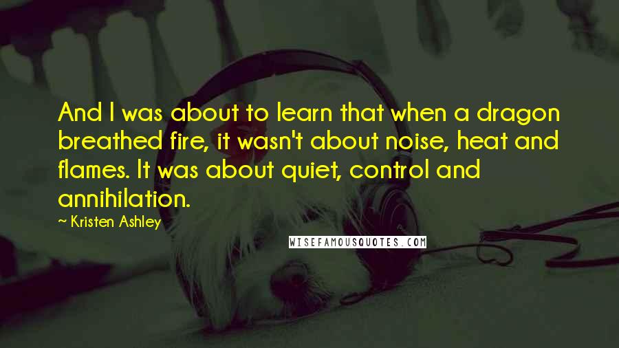 Kristen Ashley Quotes: And I was about to learn that when a dragon breathed fire, it wasn't about noise, heat and flames. It was about quiet, control and annihilation.